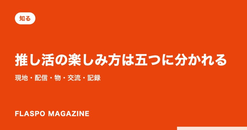 推し活の楽しみ方は五つに分かれる｜現地・配信・物・交流・記録