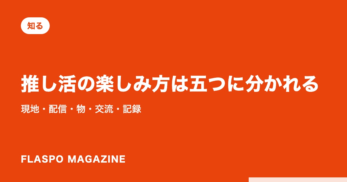 推し活の楽しみ方は五つに分かれる｜現地・配信・物・交流・記録